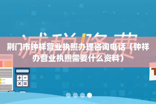 荆门市钟祥营业执照办理咨询电话（钟祥办营业执照需要什么资料）