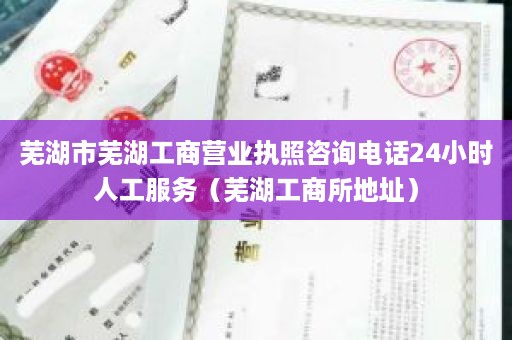 芜湖市芜湖工商营业执照咨询电话24小时人工服务（芜湖工商所地址）