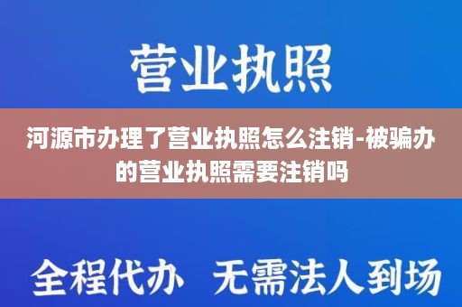 河源市办理了营业执照怎么注销-被骗办的营业执照需要注销吗