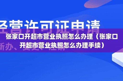 张家口开超市营业执照怎么办理（张家口开超市营业执照怎么办理手续）