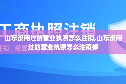 山东没用过的营业执照怎么注销,山东没用过的营业执照怎么注销掉