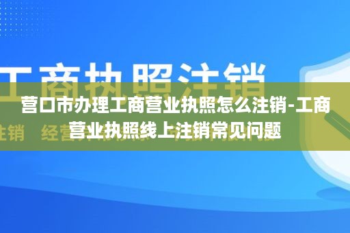 营口市办理工商营业执照怎么注销-工商营业执照线上注销常见问题