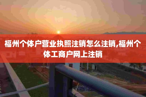 福州个体户营业执照注销怎么注销,福州个体工商户网上注销