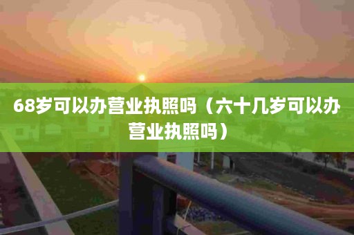 68岁可以办营业执照吗（六十几岁可以办营业执照吗）