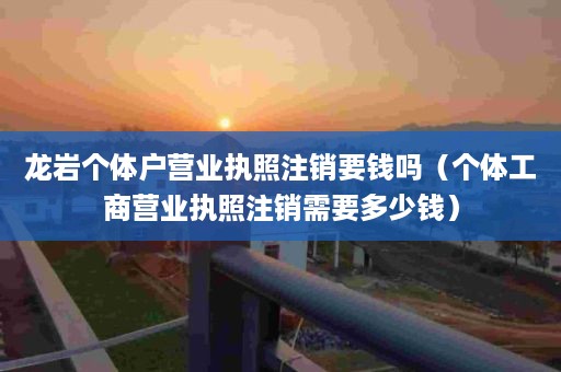 龙岩个体户营业执照注销要钱吗（个体工商营业执照注销需要多少钱）