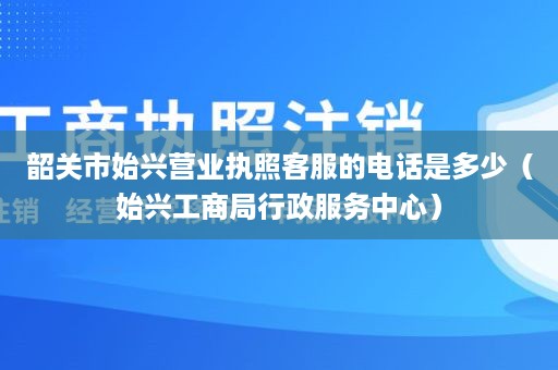 韶关市始兴营业执照客服的电话是多少（始兴工商局行政服务中心）