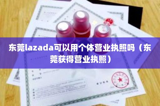 东莞lazada可以用个体营业执照吗（东莞获得营业执照）