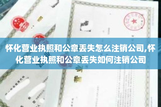 怀化营业执照和公章丢失怎么注销公司,怀化营业执照和公章丢失如何注销公司