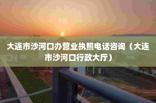 大连市沙河口办营业执照电话咨询（大连市沙河口行政大厅）