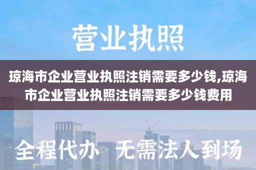 琼海市企业营业执照注销需要多少钱,琼海市企业营业执照注销需要多少钱费用