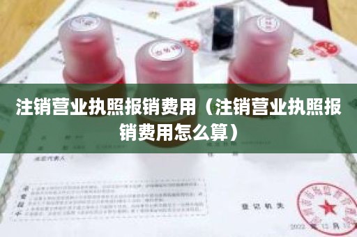 注销营业执照报销费用（注销营业执照报销费用怎么算）