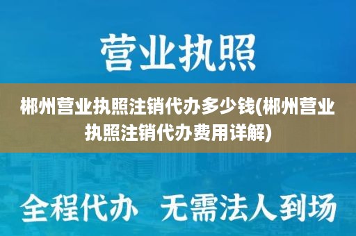 郴州营业执照注销代办多少钱(郴州营业执照注销代办费用详解)