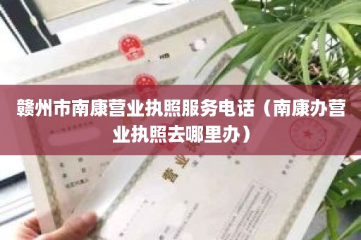 赣州市南康营业执照服务电话（南康办营业执照去哪里办）