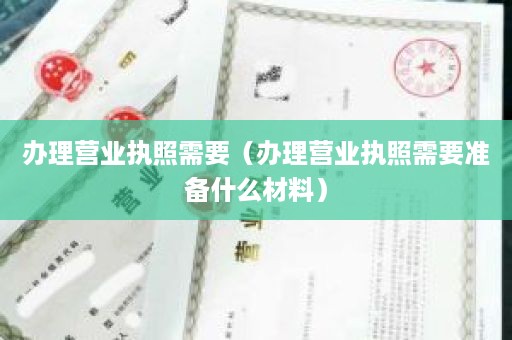 办理营业执照需要（办理营业执照需要准备什么材料）