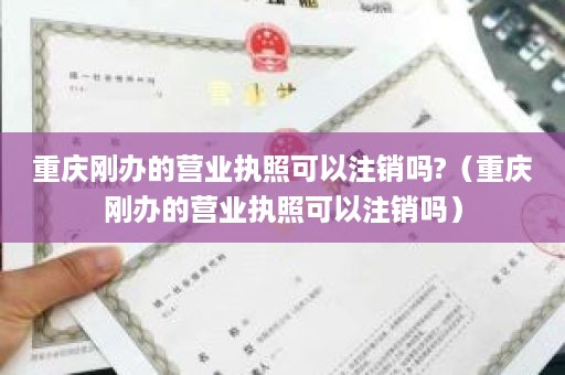 重庆刚办的营业执照可以注销吗?（重庆刚办的营业执照可以注销吗）