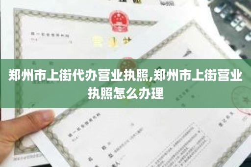 郑州市上街代办营业执照,郑州市上街营业执照怎么办理