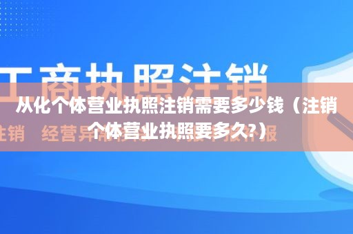 从化个体营业执照注销需要多少钱（注销个体营业执照要多久?）