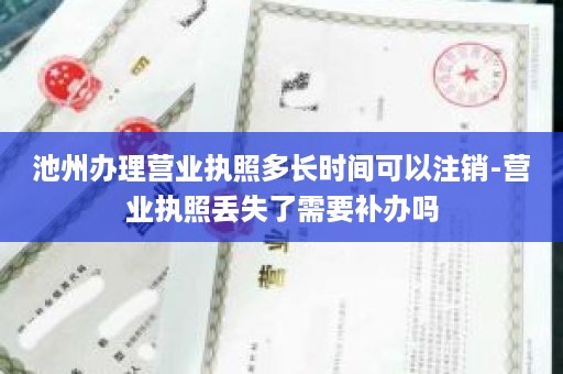 池州办理营业执照多长时间可以注销-营业执照丢失了需要补办吗