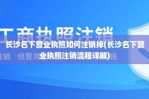 长沙名下营业执照如何注销掉(长沙名下营业执照注销流程详解)