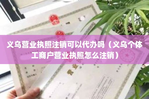 义乌营业执照注销可以代办吗（义乌个体工商户营业执照怎么注销）