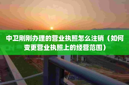 中卫刚刚办理的营业执照怎么注销（如何变更营业执照上的经营范围）