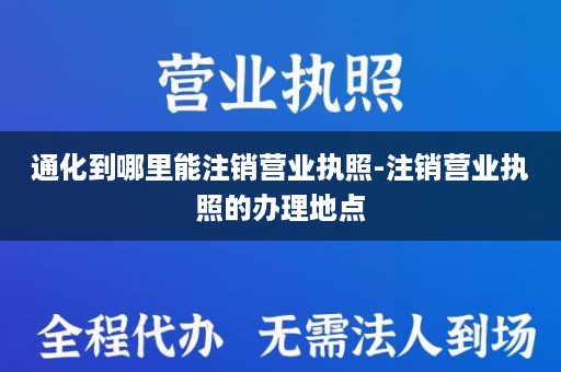 通化到哪里能注销营业执照-注销营业执照的办理地点