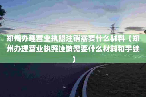 郑州办理营业执照注销需要什么材料（郑州办理营业执照注销需要什么材料和手续）