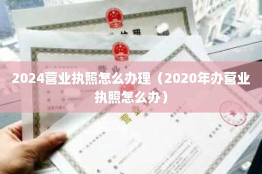 2024营业执照怎么办理（2020年办营业执照怎么办）