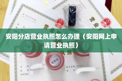 安阳分店营业执照怎么办理（安阳网上申请营业执照）