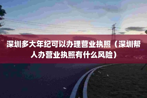 深圳多大年纪可以办理营业执照（深圳帮人办营业执照有什么风险）