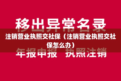 注销营业执照交社保（注销营业执照交社保怎么办）