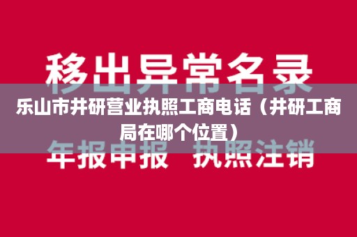 乐山市井研营业执照工商电话（井研工商局在哪个位置）