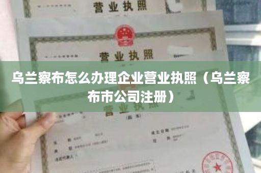 乌兰察布怎么办理企业营业执照（乌兰察布市公司注册）