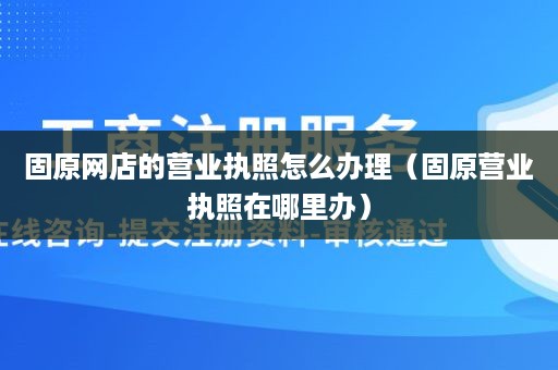 固原网店的营业执照怎么办理（固原营业执照在哪里办）