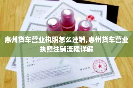 惠州货车营业执照怎么注销,惠州货车营业执照注销流程详解