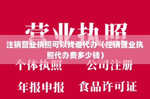 注销营业执照可以找谁代办（注销营业执照代办费多少钱）