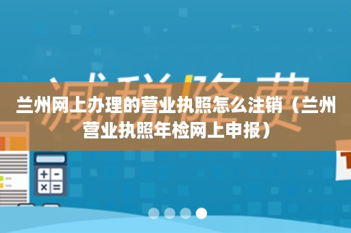 兰州网上办理的营业执照怎么注销（兰州营业执照年检网上申报）