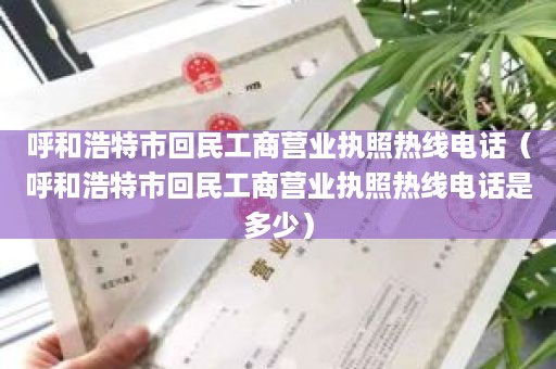 呼和浩特市回民工商营业执照热线电话（呼和浩特市回民工商营业执照热线电话是多少）