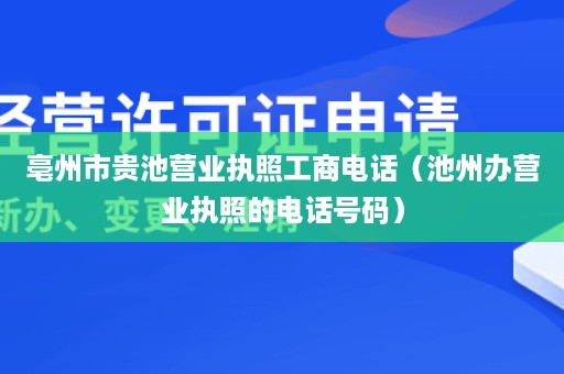 亳州市贵池营业执照工商电话（池州办营业执照的电话号码）