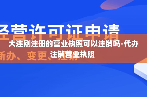 大连刚注册的营业执照可以注销吗-代办注销营业执照 