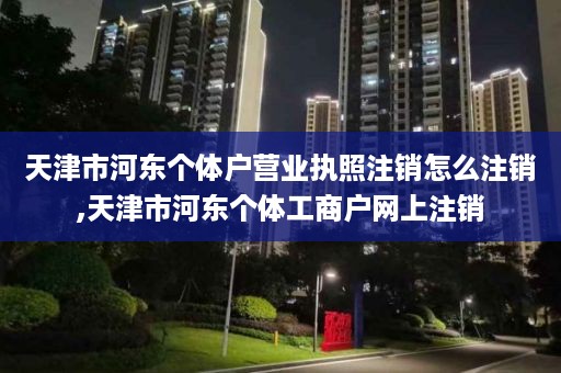 天津市河东个体户营业执照注销怎么注销,天津市河东个体工商户网上注销