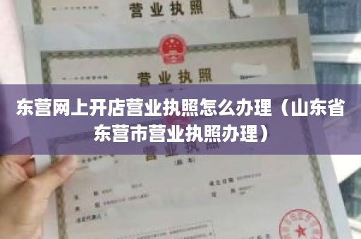 东营网上开店营业执照怎么办理（山东省东营市营业执照办理）