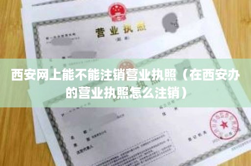 西安网上能不能注销营业执照（在西安办的营业执照怎么注销）