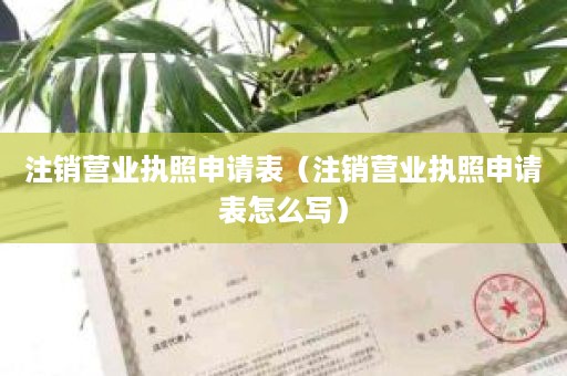 注销营业执照申请表（注销营业执照申请表怎么写）