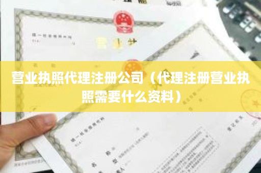 营业执照代理注册公司（代理注册营业执照需要什么资料）