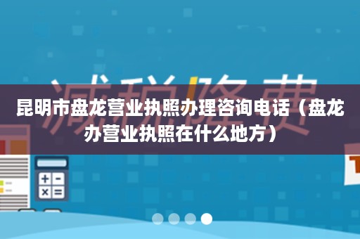 昆明市盘龙营业执照办理咨询电话（盘龙办营业执照在什么地方）