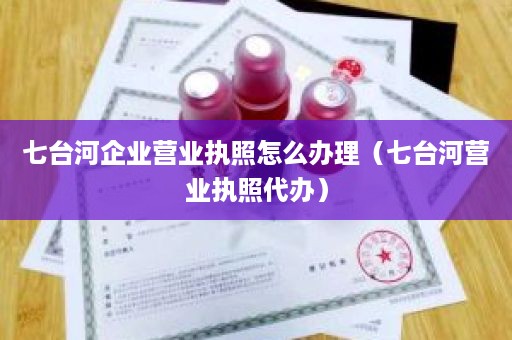 七台河企业营业执照怎么办理（七台河营业执照代办）