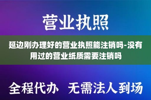 延边刚办理好的营业执照能注销吗-没有用过的营业纸质需要注销吗