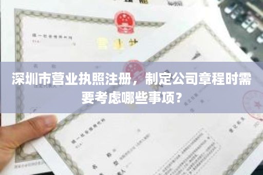 深圳市营业执照注册，制定公司章程时需要考虑哪些事项？