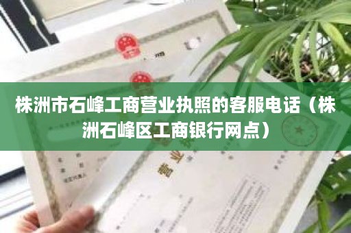 株洲市石峰工商营业执照的客服电话（株洲石峰区工商银行网点）